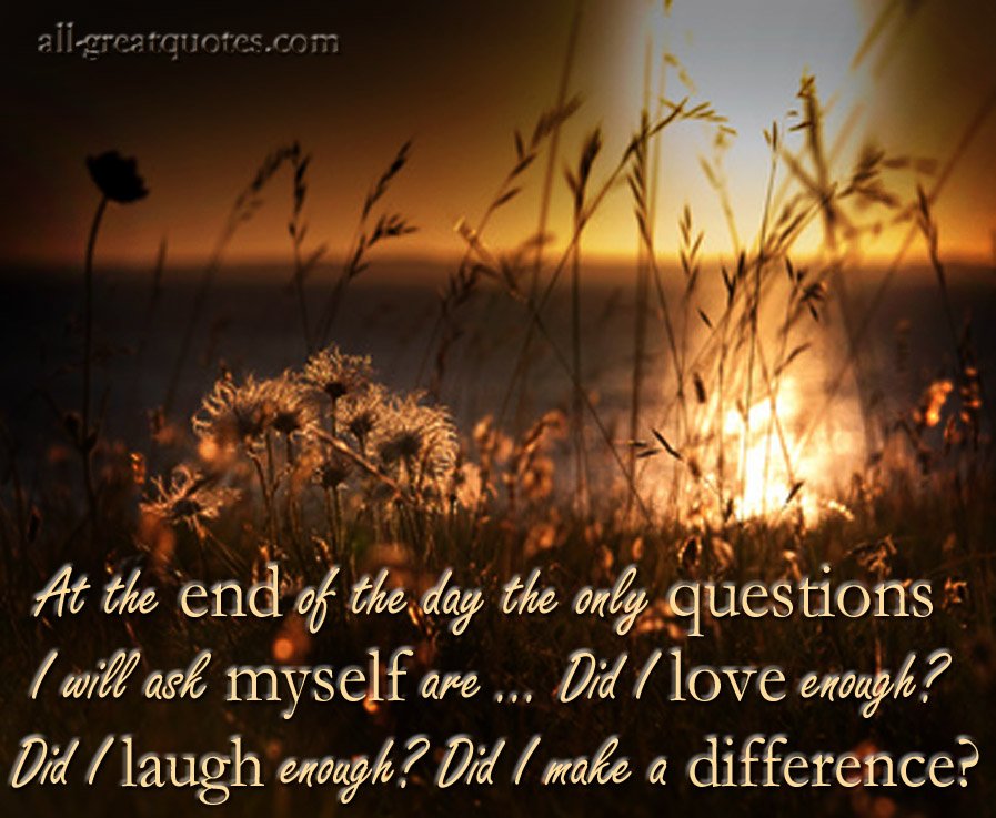 At the end of the day the only questions I will ask myself are ... Did I love enough? Did I laugh enough? Did I make a difference? Picture Quotes, Wisdom Quotes, Quotes To Live By, Inspirational Quotes