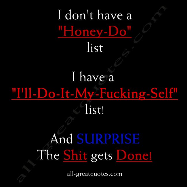  I don't have a "Honey-Do" list... I have an "I'll-Do-It-My- Friggen-Self" list! And surprise! The Crap gets done!