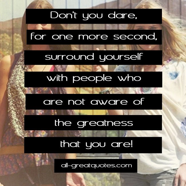 Don't you dare, for one more second, surround yourself with people