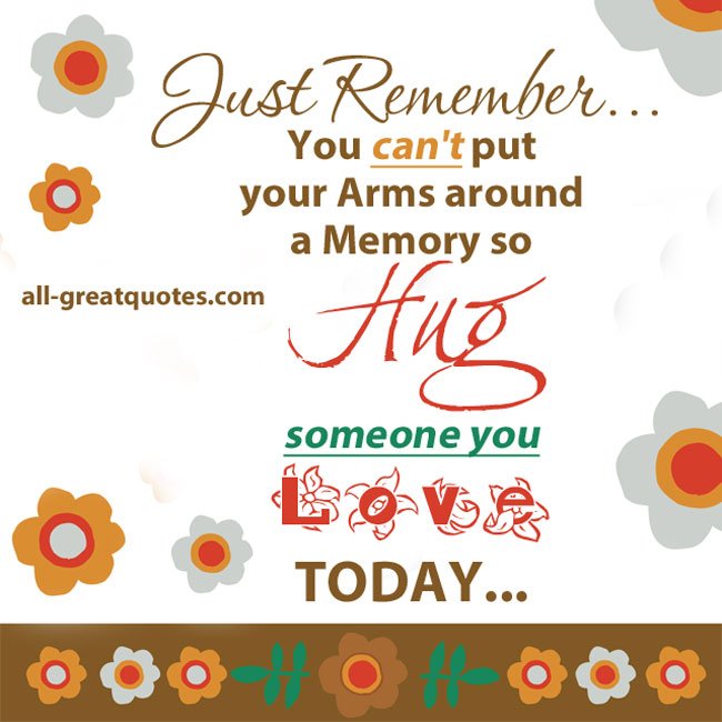 Just remember, you can't put your arms around a memory, so Hug someone you love, today.