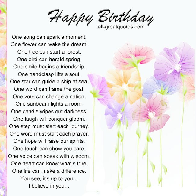 Happy Birthday .. One song can spark a moment. One flower can wake the dream. One tree can start a forest. One bird can herald spring. One smile begins a friendship. One handclasp lifts a soul. One star can guide a ship at sea. One word can frame the goal. One vote can change a nation. One sunbeam lights a room. One candle wipes out darkness. One laugh will conquer gloom. One step must start each journey. One word must start each prayer. One hope will raise our spirits. One touch can show you care. One voice can speak with wisdom. One heart can know what’s true. One life can make a difference. You see, it’s up to you… I believe in you… Happy Birthday One song can spark a moment. One flower can wake the dream