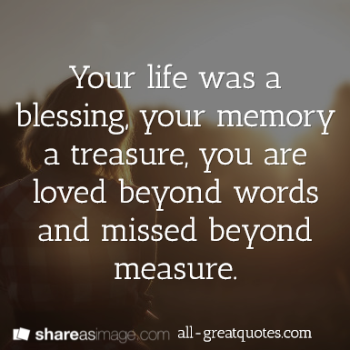 Your life was a blessing, your memory a treasure, you are loved beyond words and missed beyond measure