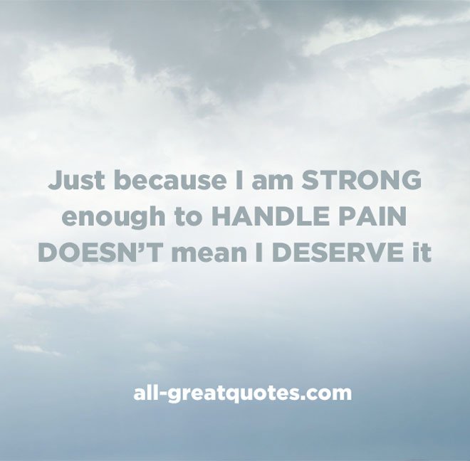 Just because I am strong enough to handle pain, doesn't mean I deserve it.