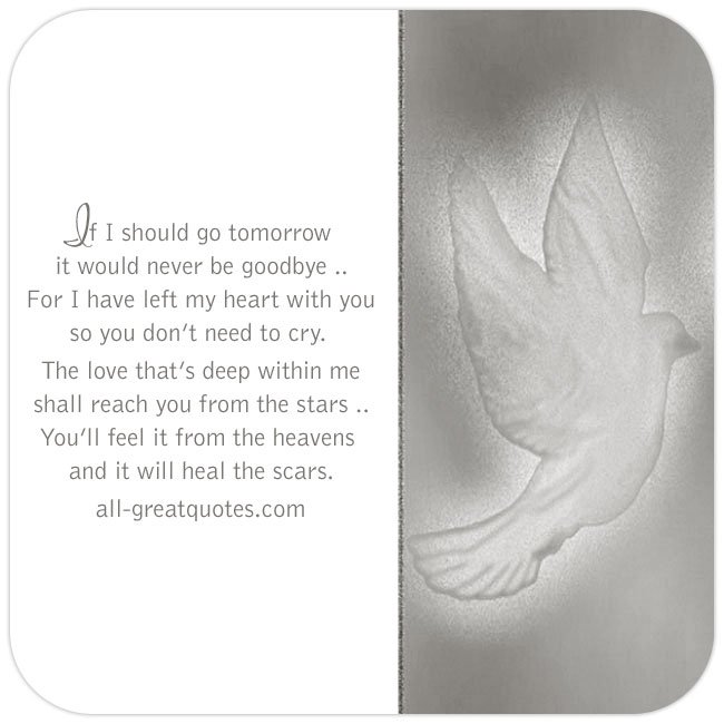 If I should go tomorrow, it would never be goodbye, for I have left my heart with you, so you don’t need to cry. The love that’s deep within me, shall reach you from the stars, you’ll feel it from the heavens and it will heal the scars. | all-greatquotes.com #Grief #Heaven #Poem If I should go tomorrow It would never be goodbye | Memorial Grief Cards